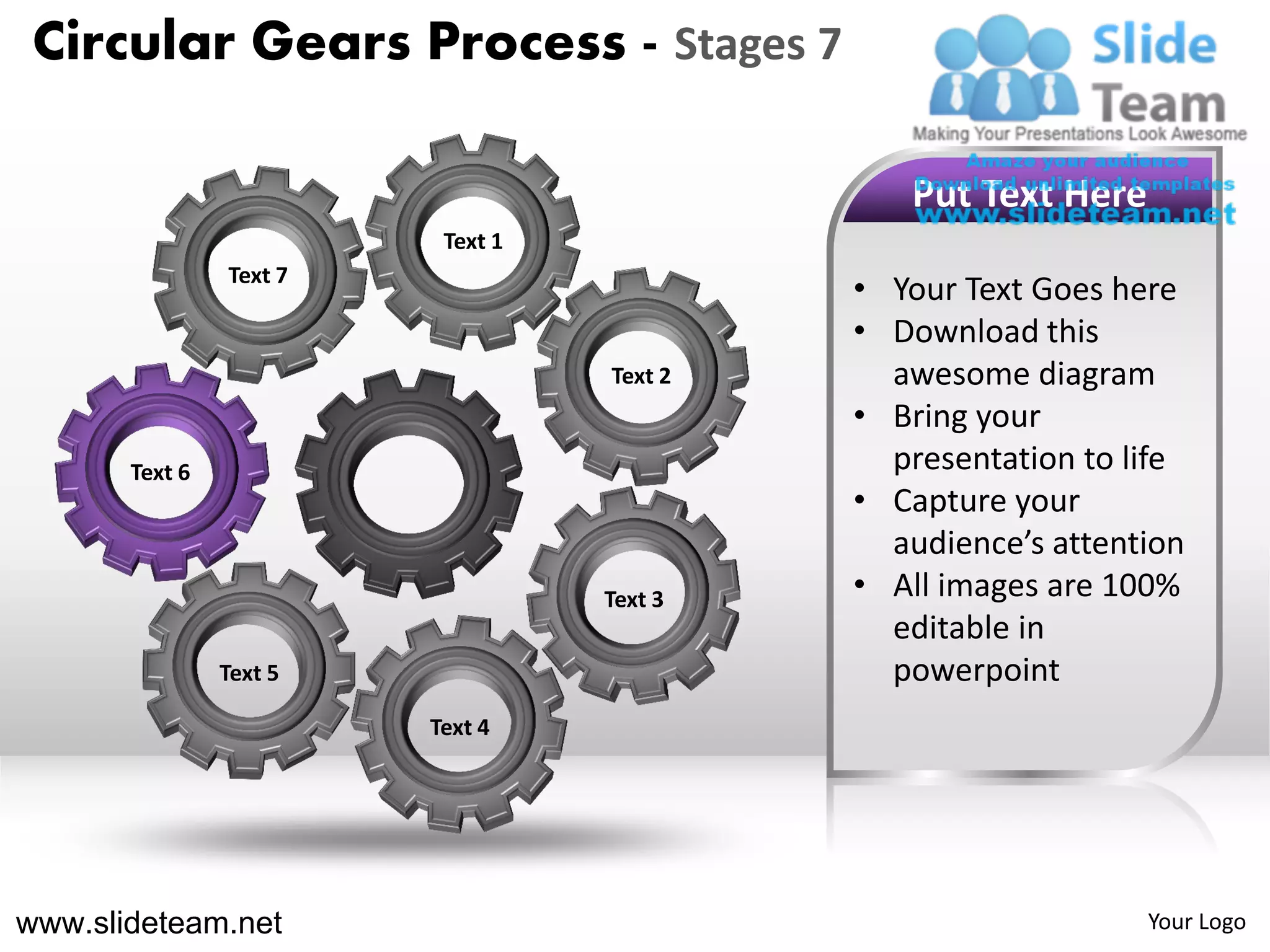 Circular Gears Process - Stages 7

                                               Put Text Here
                          Text 1
                Text 7
                                            • Your Text Goes here
                                            • Download this
                                   Text 2     awesome diagram
                                            • Bring your
       Text 6                                 presentation to life
                                            • Capture your
                                              audience’s attention
                                   Text 3   • All images are 100%
                                              editable in
                Text 5                        powerpoint
                         Text 4




www.slideteam.net                                              Your Logo
 