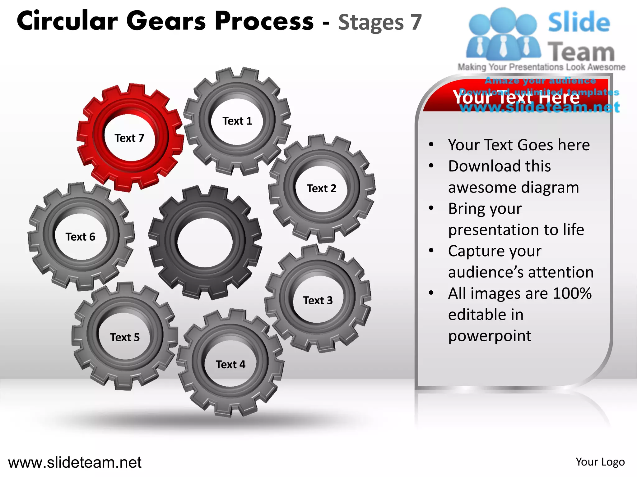 Circular Gears Process - Stages 7

                                               Your Text Here
                          Text 1
                Text 7
                                            • Your Text Goes here
                                            • Download this
                                   Text 2     awesome diagram
                                            • Bring your
       Text 6                                 presentation to life
                                            • Capture your
                                              audience’s attention
                                   Text 3   • All images are 100%
                                              editable in
                Text 5                        powerpoint
                         Text 4




www.slideteam.net                                              Your Logo
 