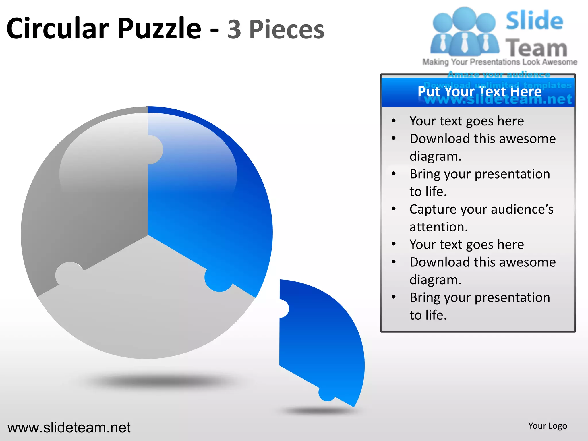 Circular Puzzle - 3 Pieces
                               PUT YOUR Text Here
                                Put Your TEXT HERE
                                   • Your Text here
                             • Your text goesGoes here
                                   • Put Text Here
                             • Download this awesome
                               diagram.
                                   • Your presentation
                             • Bring yourText Goes here
                                   • Put Text Here
                               to life.
                             • Capture your audience’s
                                   • Your
                               attention. Text Goes here
                                   • Put Text Here
                             • Your text goes here
                             • Download this awesome
                                   • Your
                               diagram. Text Goes here
                                   • Put Text Here
                             • Bring your presentation
                               to life.




www.slideteam.net                                  Your Logo
 