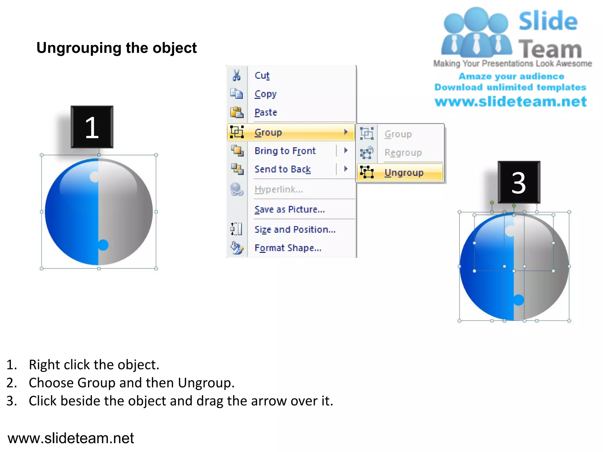 Ungrouping the object




            1
                                                         3




1. Right click the object.
2. Choose Group and then Ungroup.
3. Click beside the object and drag the arrow over it.

www.slideteam.net
 