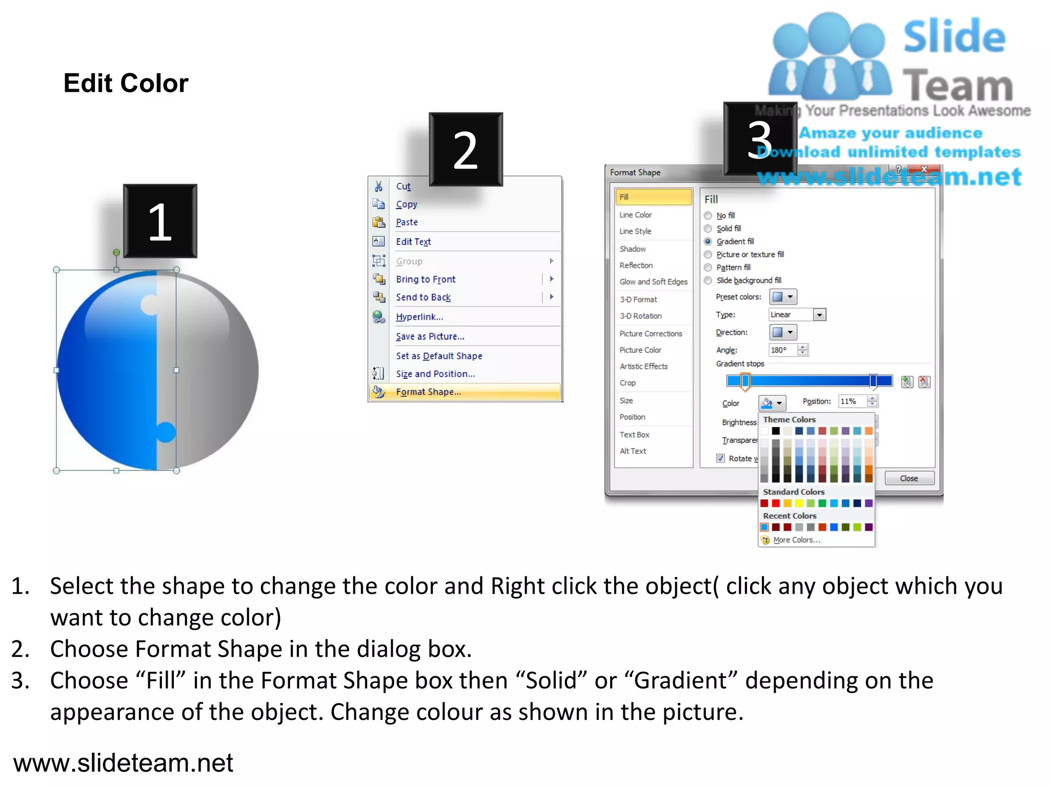 Edit Color

                                         2                           3
            1




1. Select the shape to change the color and Right click the object( click any object which you
   want to change color)
2. Choose Format Shape in the dialog box.
3. Choose “Fill” in the Format Shape box then “Solid” or “Gradient” depending on the
   appearance of the object. Change colour as shown in the picture.
www.slideteam.net
 