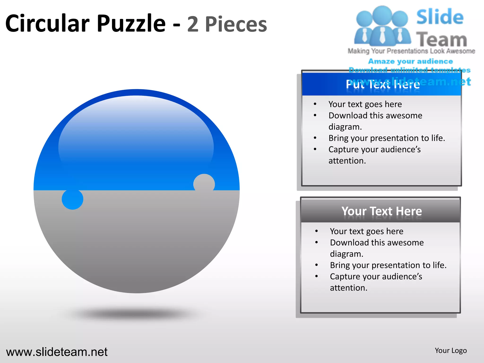 Circular Puzzle - 2 Pieces

                                     Put Text Here
                             •   Your text goes here
                             •   Download this awesome
                                 diagram.
                             •   Bring your presentation to life.
                             •   Capture your audience’s
                                 attention.




                                    Your Text Here
                             •   Your text goes here
                             •   Download this awesome
                                 diagram.
                             •   Bring your presentation to life.
                             •   Capture your audience’s
                                 attention.




www.slideteam.net                                             Your Logo
 