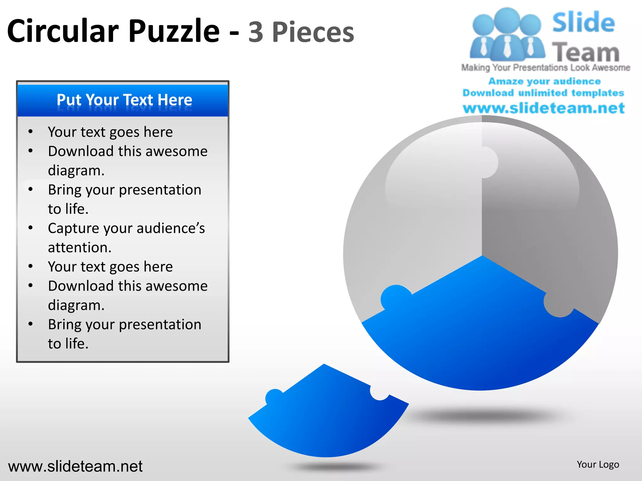 Circular Puzzle - 3 Pieces
    PUT YOUR Text Here
     Put Your TEXT HERE
        • Your Text here
  • Your text goesGoes here
        • Put Text Here
  • Download this awesome
    diagram.
        • Your presentation
  • Bring yourText Goes here
        • Put Text Here
    to life.
  • Capture your audience’s
        • Your
    attention. Text Goes here
        • Put Text Here
  • Your text goes here
  • Download this awesome
        • Your
    diagram. Text Goes here
        • Put Text Here
  • Bring your presentation
    to life.




www.slideteam.net               Your Logo
 