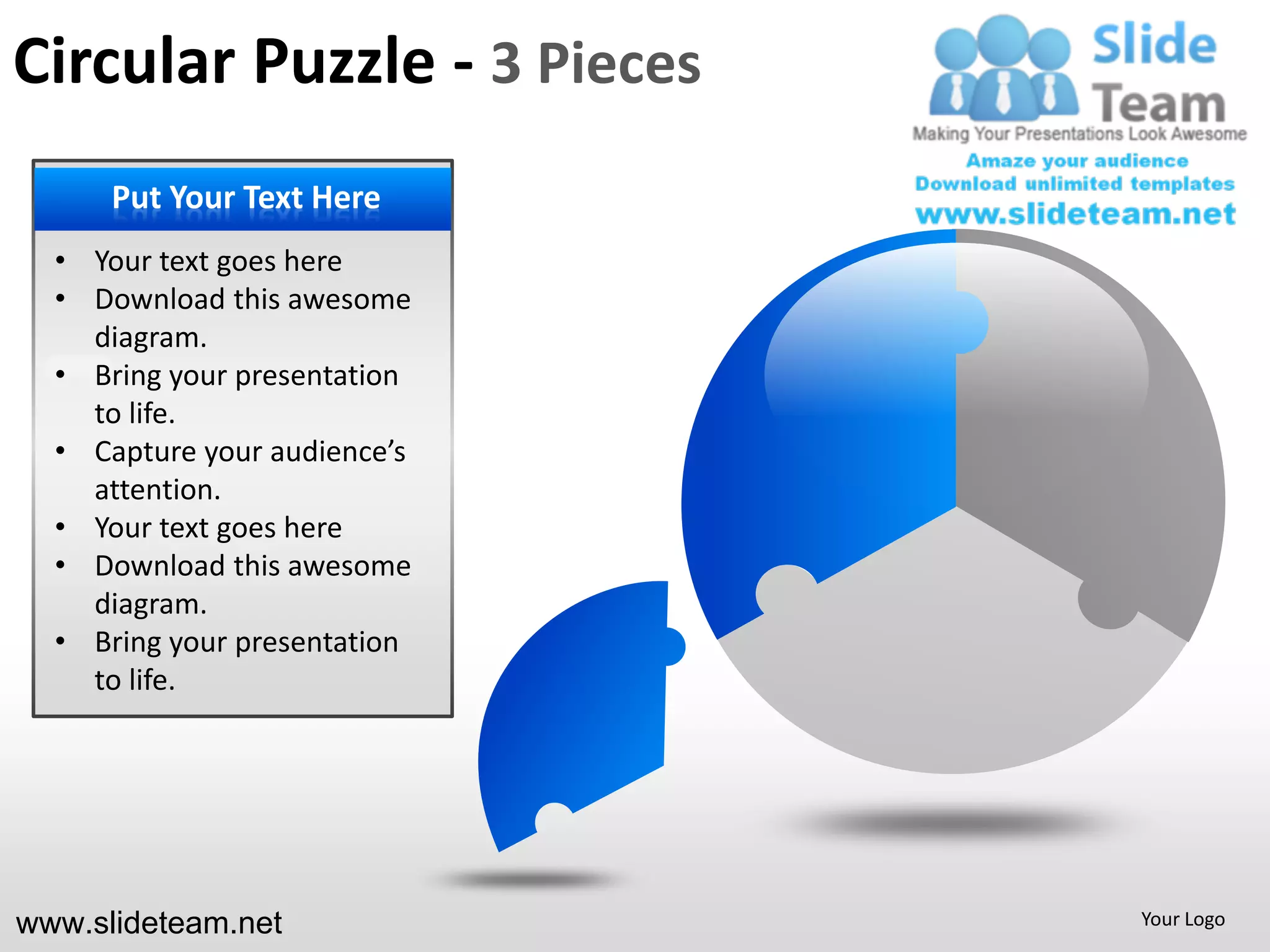 Circular Puzzle - 3 Pieces
    PUT YOUR Text Here
     Put Your TEXT HERE
        • Your Text here
  • Your text goesGoes here
        • Put Text Here
  • Download this awesome
    diagram.
        • Your presentation
  • Bring yourText Goes here
        • Put Text Here
    to life.
  • Capture your audience’s
        • Your
    attention. Text Goes here
        • Put Text Here
  • Your text goes here
  • Download this awesome
        • Your
    diagram. Text Goes here
        • Put Text Here
  • Bring your presentation
    to life.




www.slideteam.net               Your Logo
 