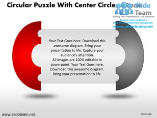 Circular Puzzle With Center Circle - 2 Pieces



                    Your Text Goes here. Download this
                       awesome diagram. Bring your
                     presentation to life. Capture your
                            audience’s attention.
                      All images are 100% editable in
                     powerpoint. Your Text Goes here.
                     Download this awesome diagram.
                      Bring your presentation to life.




www.slideteam.net                                         Your Logo
 