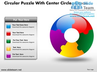 Circular Puzzle With Center Circle - 5 Pieces


      PUTPut Your Here
          YOUR TEXT HERE
         • Text Goes Here
         YourYour Text Goes here
         • Put this Here
         DownloadTextawesome diagram


         • Text Here
         YourYour Text Goes here
         • Put this Here
         DownloadTextawesome diagram


         Put Your Text Here
         • Your Text Goes here
         Download this awesome diagram
         • Put Text Here
         Text Here
         Download this awesome diagram
         •   Your Text Goes here
         •   Put Text Here
         Put Text Here
         Download this awesome diagram




www.slideteam.net                             Your Logo
 