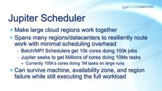 Jupiter Scheduler
—  Make large cloud regions work together
—  Spans many regions/datacenters to resiliently route

work with minimal scheduling overhead

—  Batch/MPI Schedulers get 10k cores doing 100k jobs
—  Jupiter seeks to get Millions of cores doing 10Ms tasks
—  Currently 100k’s cores doing 1M tasks on large runs

—  Can survive machine, availability zone, and region

failure while still executing the full workload

 