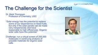 The Challenge for the Scientist
Dr. Mark Thompson
Professor of Chemistry, USC
“Solar energy has the potential to replace
some of our dependence on fossil fuels,
but only if the solar panels can be made
very inexpensively and have
reasonable to high efficiencies. Organic
solar cells have this potential.”
Challenge: run a virtual screen of 205,000
molecules in continuing analysis of
possible materials for organic solar
cells

 