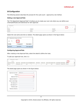 2
Copyright © 2019, Oracle and/or its affiliates. All rights reserved.
UI Configuration
The following section describes the process for the cycle count - approval by rule method.
Adding a new Approval Rule
The “CC Adjustment Approval Rule” UI allows you to create your own rule where you can define your
criteria/attributes and tolerances for item approval.
Select the rule name and click on details. The detail page opens as shown in the figure below:
Configuring Approval Rule
After creating a new Approval Rule, select the detail to define the rules.
To add your approval rule, click (+):
The detail page opens as shown in the figure below:
 