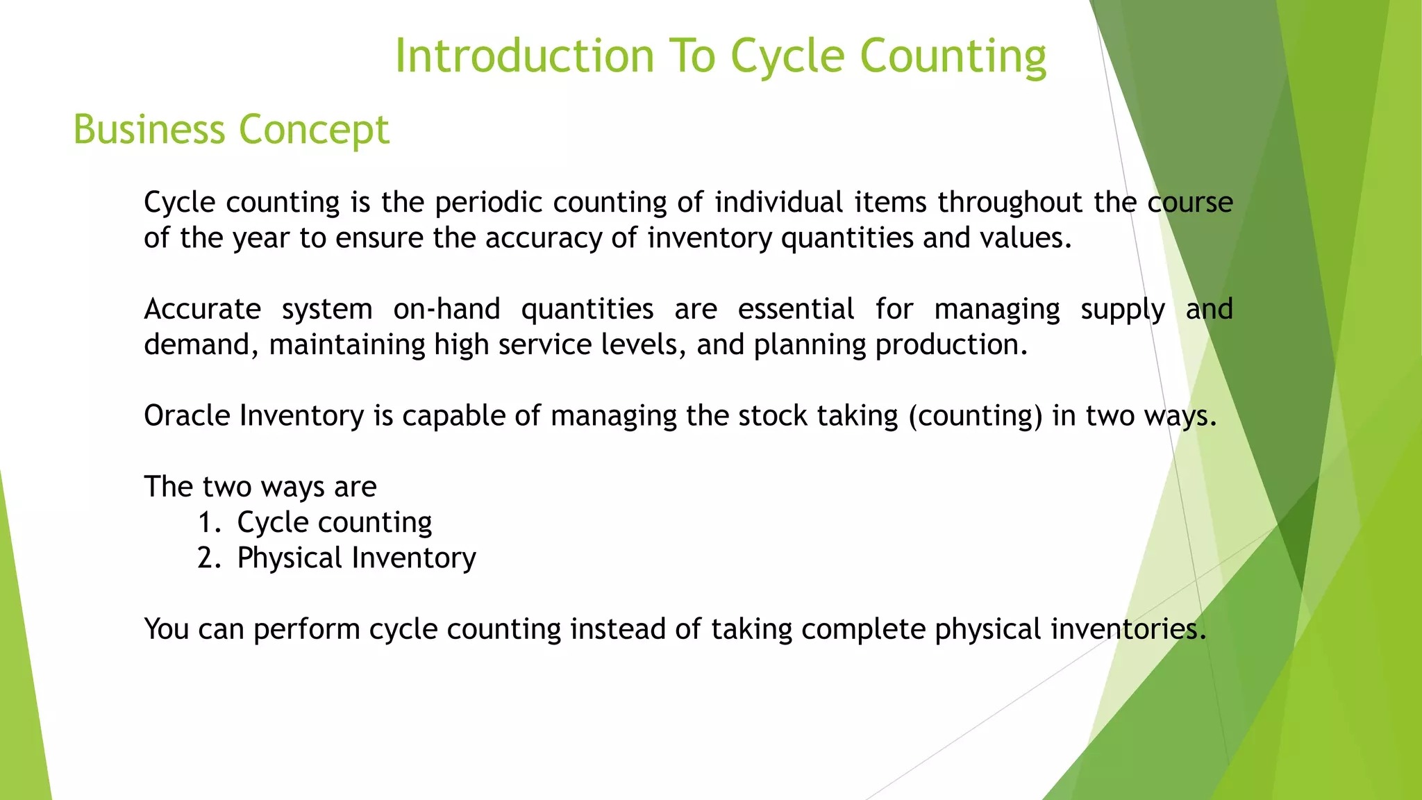 Business Concept
Introduction To Cycle Counting
Cycle counting is the periodic counting of individual items throughout the course
of the year to ensure the accuracy of inventory quantities and values.
Accurate system on-hand quantities are essential for managing supply and
demand, maintaining high service levels, and planning production.
Oracle Inventory is capable of managing the stock taking (counting) in two ways.
The two ways are
1. Cycle counting
2. Physical Inventory
You can perform cycle counting instead of taking complete physical inventories.
 