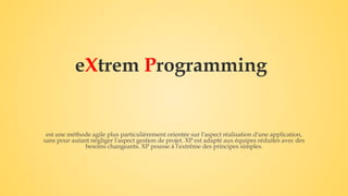 eXtrem Programming
est une méthode agile plus particulièrement orientée sur l'aspect réalisation d'une application,
sans pour autant négliger l'aspect gestion de projet. XP est adapté aux équipes réduites avec des
besoins changeants. XP pousse à l'extrême des principes simples.
 