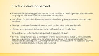 Cycle de développement
▪ L'Extreme Programming repose sur des cycles rapides de développement (des itérations
de quelques semaines) dont les étapes sont les suivantes :
▪ une phase d'exploration détermine les scénarios client qui seront fournis pendant cette
itération
▪ l'équipe transforme les scénarios en tâches à réaliser et en tests fonctionnels
▪ chaque développeur s'attribue des tâches et les réalise avec un binôme
▪ lorsque tous les tests fonctionnels passent, le produit est livré
▪ Le cycle se répète tant que le client peut fournir des scénarios à livrer. Généralement le
cycle de la première livraison se caractérise par sa durée et le volume important de
fonctionnalités embarquées. Après la première mise en production, les itérations peuvent
devenir plus courtes (une semaine par exemple).
 