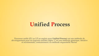 Unified Process
Processus unifié (PU ou UP en anglais pour Unified Process) est une méthode de
développement pour les logiciels orientés objets. C’est une méthode générique, itérative
et incrémentale, contrairement à la méthode séquentielle Merise
 