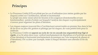 Principes
▪ Le Processus Unifié (UP) est piloté par les cas d’utilisation (eux même guidés par les
risques) centré sur l’architecture, itératif et incrémental.
Le projet sera donc mené selon les besoins et les exigences (fonctionnelles et non
fonctionnelles) : points d’entrée sur lesquels l’analyse des risques va principalement
s’exercer pour organiser les plans d’itération.
▪ Les risques majeurs (souvent liés à l’architecture) seront traités en premier lieu dans le but
de les lever au plus tôt: gestion et pilotage par les risques, de vrais points forts pour la
méthode.
Le Processus Unifié est opposé au cycle de vie en cascade (ou séquentiel) trop figé et
rigide, et se lit selon deux axes: vertical (enchainement de disciplines et d’activités au sein
d’une itération) et horizontal (enchainement dynamique sur l’axe temporel de phases et
d’itérations). On va donc par exemple, tester à chaque itération sans attendre la fin du
projet
 