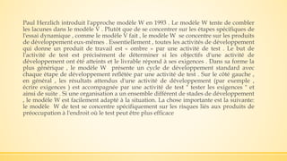 Paul Herzlich introduit l'approche modèle W en 1993 . Le modèle W tente de combler
les lacunes dans le modèle V . Plutôt que de se concentrer sur les étapes spécifiques de
l'essai dynamique , comme le modèle V fait , le modèle W se concentre sur les produits
de développement eux-mêmes . Essentiellement , toutes les activités de développement
qui donne un produit de travail est « ombre » par une activité de test . Le but de
l'activité de test est précisément de déterminer si les objectifs d'une activité de
développement ont été atteints et le livrable répond à ses exigences . Dans sa forme la
plus générique , le modèle W présente un cycle de développement standard avec
chaque étape de développement reflétée par une activité de test . Sur le côté gauche ,
en général , les résultats attendus d'une activité de développement (par exemple ,
écrire exigences ) est accompagnée par une activité de test " tester les exigences " et
ainsi de suite . Si une organisation a un ensemble différent de stades de développement
, le modèle W est facilement adapté à la situation. La chose importante est la suivante:
le modèle W de test se concentre spécifiquement sur les risques liés aux produits de
préoccupation à l'endroit où le test peut être plus efficace
 