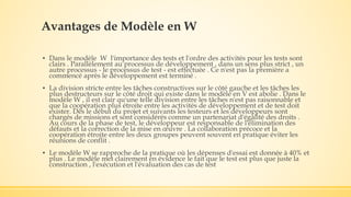 Avantages de Modèle en W
▪ Dans le modèle W l'importance des tests et l'ordre des activités pour les tests sont
clairs . Parallèlement au processus de développement , dans un sens plus strict , un
autre processus - le processus de test - est effectuée . Ce n'est pas la première a
commencé après le développement est terminé .
▪ La division stricte entre les tâches constructives sur le côté gauche et les tâches les
plus destructeurs sur le côté droit qui existe dans le modèle en V est abolie . Dans le
modèle W , il est clair qu'une telle division entre les tâches n'est pas raisonnable et
que la coopération plus étroite entre les activités de développement et de test doit
exister. Dès le début du projet et suivants les testeurs et les développeurs sont
chargés de missions et sont considérés comme un partenariat d'égalité des droits .
Au cours de la phase de test, le développeur est responsable de l'élimination des
défauts et la correction de la mise en œuvre . La collaboration précoce et la
coopération étroite entre les deux groupes peuvent souvent en pratique éviter les
réunions de conflit .
▪ Le modèle W se rapproche de la pratique où les dépenses d'essai est donnée à 40% et
plus . Le modèle met clairement en évidence le fait que le test est plus que juste la
construction , l'exécution et l'évaluation des cas de test
 