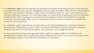 ▪ Les méthodes agiles sont des groupes de pratiques de projets de développement en informatique
(conception de logiciel), pouvant s'appliquer à divers types de projets. Elles ont pour dénominateur
commun l'Agile manifesto. Rédigé en 2001, celui ci consacre le terme d'« agile » pour référencer de
multiple méthodes existantes. Les méthodes agiles se veulent plus pragmatiques que les méthodes
traditionnelles. Elles impliquent au maximum le demandeur (client) et permettent une grande
réactivité à ses demandes. Elles visent la satisfaction réelle du client en priorité aux termes d'un
contrat de développement.
▪ Les méthodes agiles reposent sur une structure (cycle de développement) commune (itérative,
incrémentale et adaptative), quatre valeurs communes déclinées en douze principes communs
desquels découlent une base de pratiques, soit communes, soit complémentaires.
▪ Un mouvement plus large (management agile) couple les valeurs agiles aux techniques de
l'amélioration continue de la qualité (plus particulièrement le Lean). On constate un élargissement
de l'utilisation d'agile à l'ensemble de la structure de l'entreprise
 