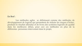En Bref :
Les méthodes agiles se définissent comme des méthodes de
développement de logiciel qui permettent de réduire les risques d’échec,
produire le résultat attendue et de livres des systèmes logiciels de qualité
dans les meilleures délais, pour ceci ces méthodes en plus de la
différentes personnes intervenant dans le projet,
 