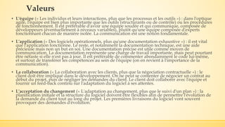 Valeurs
▪ L'équipe (« Les individus et leurs interactions, plus que les processus et les outils ») : dans l'optique
agile, l'équipe est bien plus importante que les outils (structurants ou de contrôle) ou les procédures
de fonctionnement. Il est préférable d'avoir une équipe soudée et qui communique, composée de
développeurs (éventuellement à niveaux variables), plutôt qu'une équipe composée d'experts
fonctionnant chacun de manière isolée. La communication est une notion fondamentale.
▪ L'application (« Des logiciels opérationnels, plus qu'une documentation exhaustive ») : il est vital
que l'application fonctionne. Le reste, et notamment la documentation technique, est une aide
précieuse mais non un but en soi. Une documentation précise est utile comme moyen de
communication. La documentation représente une charge de travail importante, mais peut pourtant
être néfaste si elle n'est pas à jour. Il est préférable de commenter abondamment le code lui-même,
et surtout de transférer les compétences au sein de l'équipe (on en revient à l'importance de la
communication).
▪ La collaboration (« La collaboration avec les clients, plus que la négociation contractuelle ») : le
client doit être impliqué dans le développement. On ne peut se contenter de négocier un contrat au
début du projet, puis de négliger les demandes du client. Le client doit collaborer avec l'équipe et
fournir un feed-back continu sur l'adaptation du logiciel à ses attentes.
▪ L'acceptation du changement (« L'adaptation au changement, plus que le suivi d'un plan ») : la
planification initiale et la structure du logiciel doivent être flexibles afin de permettre l'évolution de
la demande du client tout au long du projet. Les premières livraisons du logiciel vont souvent
provoquer des demandes d'évolution.
 