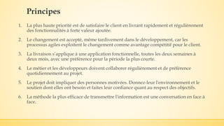 Principes
1. La plus haute priorité est de satisfaire le client en livrant rapidement et régulièrement
des fonctionnalités à forte valeur ajoutée.
2. Le changement est accepté, même tardivement dans le développement, car les
processus agiles exploitent le changement comme avantage compétitif pour le client.
3. La livraison s’applique à une application fonctionnelle, toutes les deux semaines à
deux mois, avec une préférence pour la période la plus courte.
4. Le métier et les développeurs doivent collaborer régulièrement et de préférence
quotidiennement au projet.
5. Le projet doit impliquer des personnes motivées. Donnez-leur l'environnement et le
soutien dont elles ont besoin et faites leur confiance quant au respect des objectifs.
6. La méthode la plus efficace de transmettre l'information est une conversation en face à
face.
 
