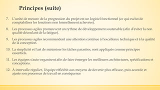 7. L’unité de mesure de la progression du projet est un logiciel fonctionnel (ce qui exclut de
comptabiliser les fonctions non formellement achevées).
8. Les processus agiles promeuvent un rythme de développement soutenable (afin d’éviter la non
qualité découlant de la fatigue).
9. Les processus agiles recommandent une attention continue à l'excellence technique et à la qualité
de la conception.
10. La simplicité et l'art de minimiser les tâches parasites, sont appliqués comme principes
essentiels.
11. Les équipes s'auto-organisent afin de faire émerger les meilleures architectures, spécifications et
conceptions.
12. À intervalle régulier, l'équipe réfléchit aux moyens de devenir plus efficace, puis accorde et
ajuste son processus de travail en conséquence
Principes (suite)
 