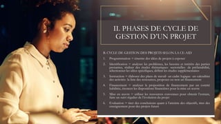 II. PHASES DE CYCLE DE
GESTION D’UN PROJET
B. CYCLE DE GESTION DES PROJETS SELON LA CE-AID
1. Programmation = émettre des idées de projets à exposer
2. Identification = analyser les problèmes, les besoins et intérêts des parties
prenantes, réaliser des études thématiques- sectorielles- de préfaisabilité,
sélectionner les idées spécifiques, définir les études supplémentaires
3. Instruction = élaborer des plans de travail- un cadre logique- un calendrier
des activités- la liste des ressources, proposer ou non un financement
4. Financement = analyser la proposition de financement par un comité
habilitée, énoncer les dispositions financières pour la mise en œuvre
5. Mise en œuvre = utiliser les ressources convenues pour obtenir l’extrant,
faire un suivi régulier de l’évolution du projet
6. Evaluation = tirer des conclusions quant à l’atteinte des objectifs, tirer des
enseignement pour des projets futurs
 