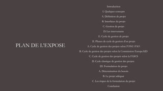 PLAN DE L’EXPOSE
Introduction
I. Quelques concepts
A. Définition de projet
B. Interfaces du projet
C. Gestion de projet
D. Les intervenants
E. Cycle de gestion de projet
II. Phases de cycle de gestion d’un projet
A. Cycle de gestion des projets selon l’ONU-FAO
B. Cycle de gestion des projets selon la Commission EuropeAID
C. Cycle de gestion des projets selon la FASCS
D. Cycle classique de gestion des projets
III. Formulation du projet
A. Détermination du besoin
B. Le projet adéquat
C. Les étapes de la formulation du projet
Conclusion
 