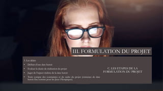 C. LES ETAPES DE LA
FORMULATION DU PROJET
3. Les délais
• Définir d’une date butoir
• Evaluer la durée de réalisation du projet
• Juger de l’aspect réaliste de la date butoir
• Tenir compte des contraintes et du cadre du projet (existence de date
butoir fixe comme pour les Jeux Olympiques)
III. FORMULATION DU PROJET
 