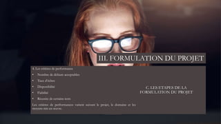 C. LES ETAPES DE LA
FORMULATION DU PROJET
4. Les critères de performance
• Nombre de défauts acceptables
• Taux d’échec
• Disponibilité
• Fiabilité
• Réussite de certains tests
Les critères de performances varient suivant le projet, le domaine et les
moyens mis en œuvre.
III. FORMULATION DU PROJET
 