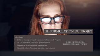 C. LES ETAPES DE LA
FORMULATION DU PROJET
5. Les risques
• Définir les risques pour lesquels le promoteur a des raisons de s’inquiéter
• Liés à au financement, à la durée, la qualité du produit,
• Diminuent au fur et à mesure que le projet avance
• Nécessité de collecter les données nécessaires à leur évaluation
III. FORMULATION DU PROJET
 