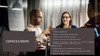 CONCLUSION
PROJET
• Difficile à appréhender
• Implique un processus de transformation
• S’appuie sur des interfaces communes
• S’exécute suivant un cycle de plusieurs phases
• Existence de plusieurs cycles basés sur 4 étapes principales
(conception, planification, réalisation, clôture)
FORMULATION
• Indispensable pour la compréhension du projet
• Définit les objectifs, les risques et donne un aperçu du budget
• Requiert attention et minutie
 