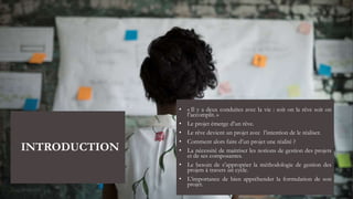 INTRODUCTION
• « Il y a deux conduites avec la vie : soit on la rêve soit on
l’accomplit. »
• Le projet émerge d’un rêve.
• Le rêve devient un projet avec l’intention de le réaliser.
• Comment alors faire d’un projet une réalité ?
• La nécessité de maitriser les notions de gestion des projets
et de ses composantes.
• Le besoin de s’approprier la méthodologie de gestion des
projets à travers un cycle.
• L’importance de bien appréhender la formulation de son
projet.
 