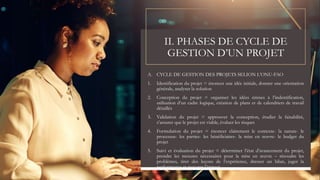 II. PHASES DE CYCLE DE
GESTION D’UN PROJET
A. CYCLE DE GESTION DES PROJETS SELION L’ONU-FAO
1. Identification du projet = énoncer une idée initiale, donner une orientation
générale, analyser la solution
2. Conception du projet = organiser les idées émises à l’indentification,
utilisation d’un cadre logique, création de plans et de calendriers de travail
détaillés
3. Validation du projet = approuver la conception, étudier la faisabilité,
s’assurer que le projet est viable, évaluer les risques
4. Formulation du projet = énoncer clairement le contexte- la nature- le
processus- les parties- les bénéficiaires- la mise en œuvre- le budget du
projet
5. Suivi et évaluation du projet = déterminer l’état d’avancement du projet,
prendre les mesures nécessaires pour la mise en œuvre – résoudre les
problèmes, tirer des leçons de l’expérience, dresser un bilan, juger la
performance et mesurer l’impact
 