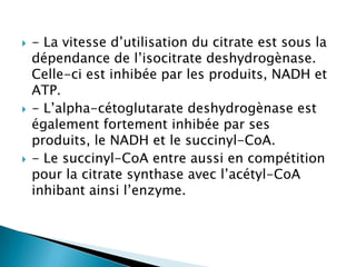 - La vitesse d’utilisation du citrate est sous la dépendance de l’isocitratedeshydrogènase. Celle-ci est inhibée par les produits, NADH et ATP. - L’alpha-cétoglutaratedeshydrogènase est également fortement inhibée par ses produits, le NADH et le succinyl-CoA. - Le succinyl-CoA entre aussi en compétition pour la citrate synthase avec l’acétyl-CoA inhibant ainsi l’enzyme.
