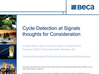 Cycle Detection at Signalsthoughts for Consideration Jonathan Slason (Beca) and YuliaVugman (Auckland TMU) Presented: SNUG 15 November 2010. Wellington, NZ Thanks to the Auckland TMU for their technical input and photographs  The views expressed are those of the author and do not necessarily reflect those of Beca or any other organisation or agency.  Further detail behind the issues raised is available by contacting jonathan.slason@beca.com 