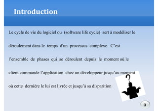 Introduction
Le cycle de vie du logiciel ou (software life cycle) sert à modéliser le
déroulement dans le temps d'un processus complexe. C’est
l’ensemble de phases qui se déroulent depuis le moment où le
client commande l’application chez un développeur jusqu’au moment
où cette dernière le lui est livrée et jusqu’à sa disparition

3

 