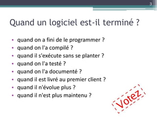 Quand un logiciel est-il terminé ?
• quand on a fini de le programmer ?
• quand on l'a compilé ?
• quand il s'exécute sans se planter ?
• quand on l'a testé ?
• quand on l'a documenté ?
• quand il est livré au premier client ?
• quand il n'évolue plus ?
• quand il n'est plus maintenu ?
3
 
