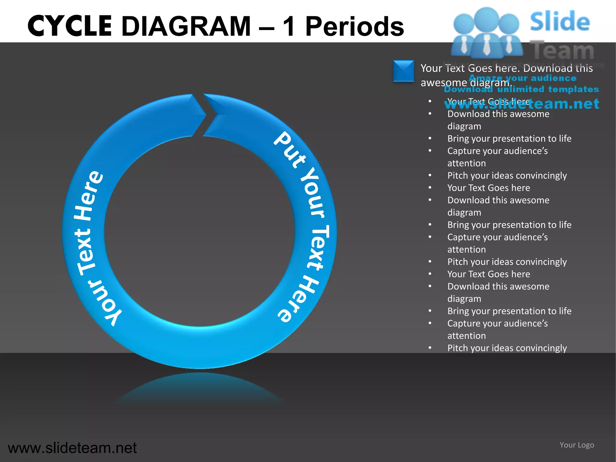 CYCLE DIAGRAM – 1 Periods
                              Your Text Goes here. Download this
                              awesome diagram.
                               •   Your Text Goes here
                               •   Download this awesome
                                   diagram
                               •   Bring your presentation to life
                               •   Capture your audience’s
                                   attention
                               •   Pitch your ideas convincingly
                               •   Your Text Goes here
                               •   Download this awesome
                                   diagram
                               •   Bring your presentation to life
                               •   Capture your audience’s
                                   attention
                               •   Pitch your ideas convincingly
                               •   Your Text Goes here
                               •   Download this awesome
                                   diagram
                               •   Bring your presentation to life
                               •   Capture your audience’s
                                   attention
                               •   Pitch your ideas convincingly




www.slideteam.net                                              Your Logo
 