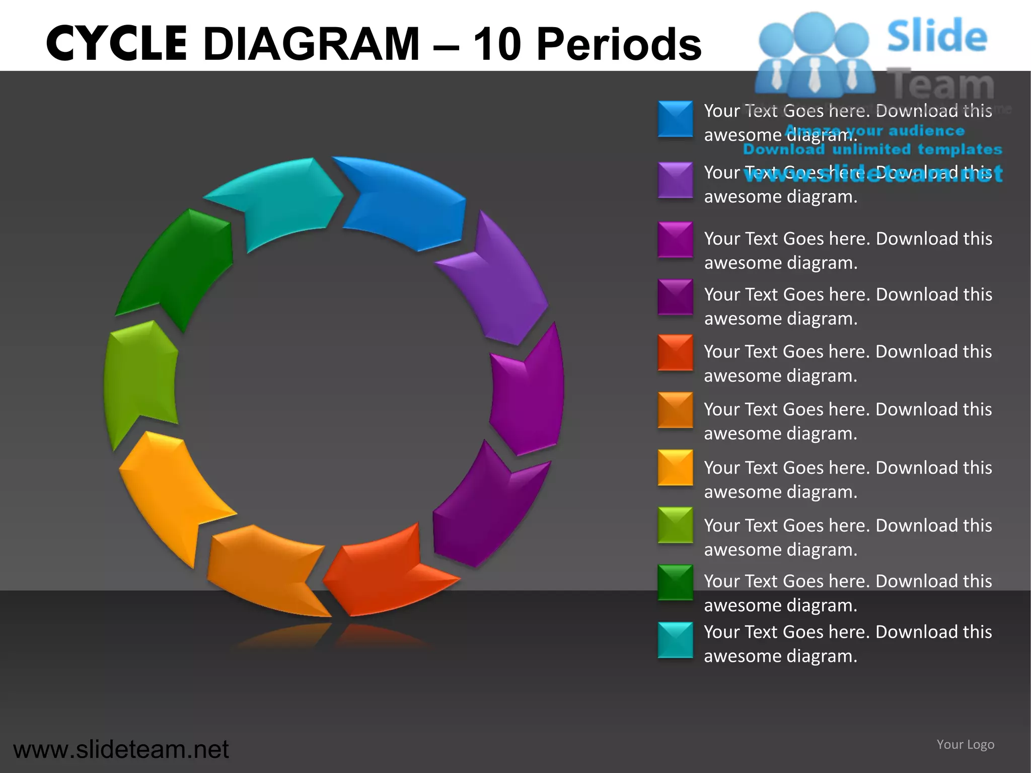 CYCLE DIAGRAM – 10 Periods
                               Your Text Goes here. Download this
                               awesome diagram.
                               Your Text Goes here. Download this
                               awesome diagram.

                               Your Text Goes here. Download this
                               awesome diagram.
                               Your Text Goes here. Download this
                               awesome diagram.
                               Your Text Goes here. Download this
                               awesome diagram.
                               Your Text Goes here. Download this
                               awesome diagram.
                               Your Text Goes here. Download this
                               awesome diagram.
                               Your Text Goes here. Download this
                               awesome diagram.
                               Your Text Goes here. Download this
                               awesome diagram.
                               Your Text Goes here. Download this
                               awesome diagram.



www.slideteam.net                                         Your Logo
 