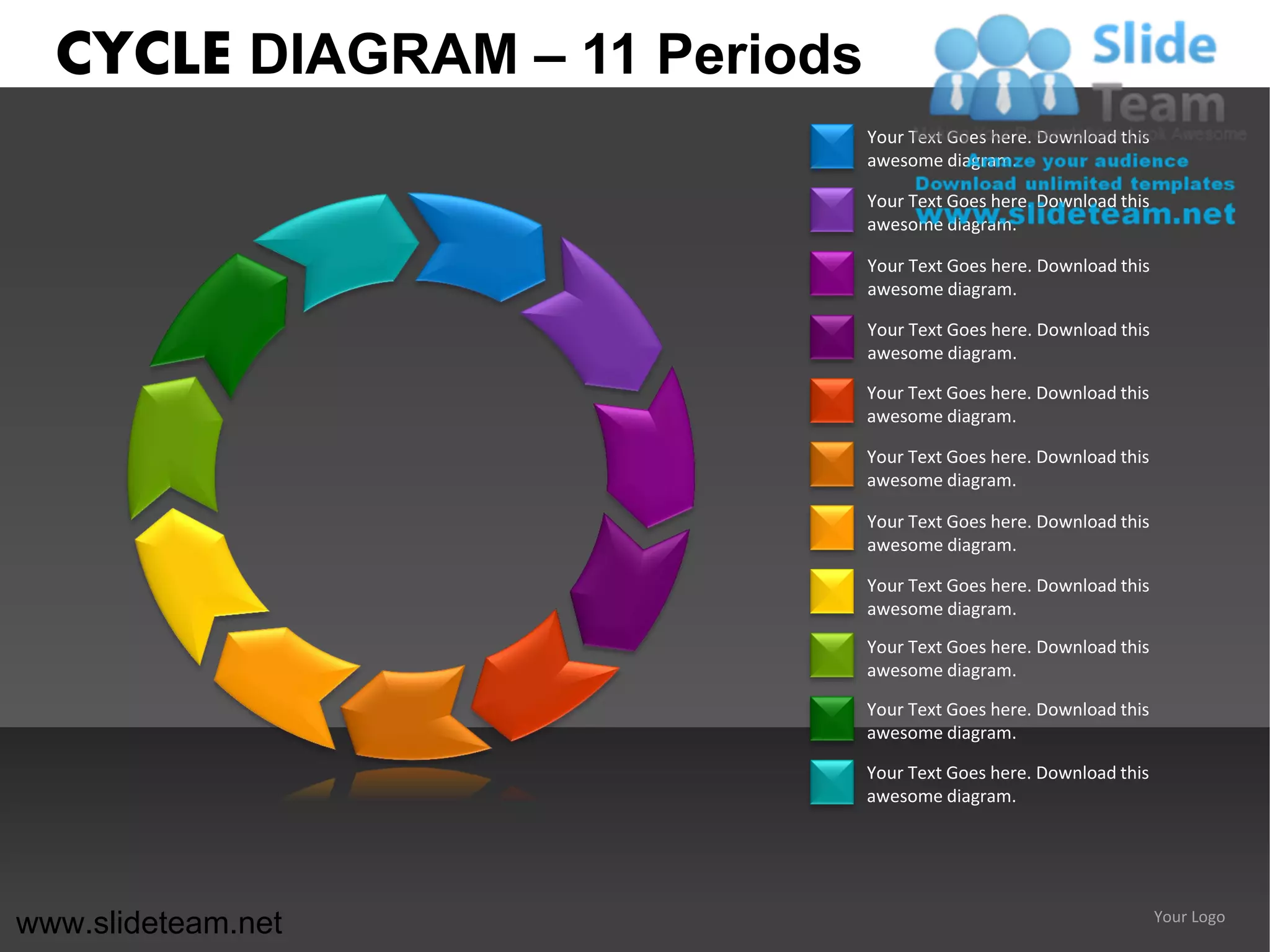 CYCLE DIAGRAM – 11 Periods
                               Your Text Goes here. Download this
                               awesome diagram.

                               Your Text Goes here. Download this
                               awesome diagram.

                               Your Text Goes here. Download this
                               awesome diagram.

                               Your Text Goes here. Download this
                               awesome diagram.

                               Your Text Goes here. Download this
                               awesome diagram.

                               Your Text Goes here. Download this
                               awesome diagram.

                               Your Text Goes here. Download this
                               awesome diagram.

                               Your Text Goes here. Download this
                               awesome diagram.
                               Your Text Goes here. Download this
                               awesome diagram.

                               Your Text Goes here. Download this
                               awesome diagram.

                               Your Text Goes here. Download this
                               awesome diagram.




www.slideteam.net                                                   Your Logo
 