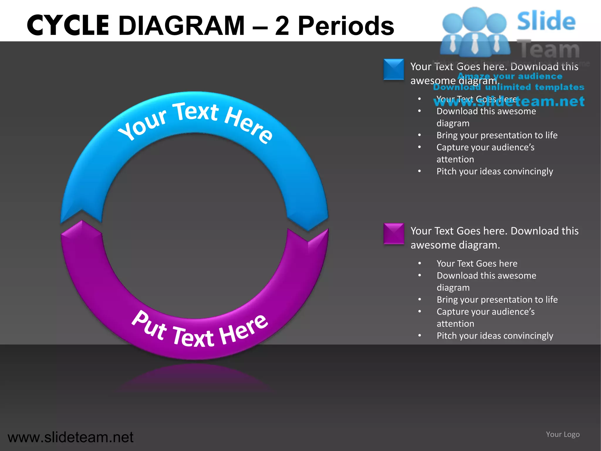 CYCLE DIAGRAM – 2 Periods
                              Your Text Goes here. Download this
                              awesome diagram.
                               •   Your Text Goes here
                               •   Download this awesome
                                   diagram
                               •   Bring your presentation to life
                               •   Capture your audience’s
                                   attention
                               •   Pitch your ideas convincingly




                              Your Text Goes here. Download this
                              awesome diagram.
                               •   Your Text Goes here
                               •   Download this awesome
                                   diagram
                               •   Bring your presentation to life
                               •   Capture your audience’s
                                   attention
                               •   Pitch your ideas convincingly




www.slideteam.net                                              Your Logo
 