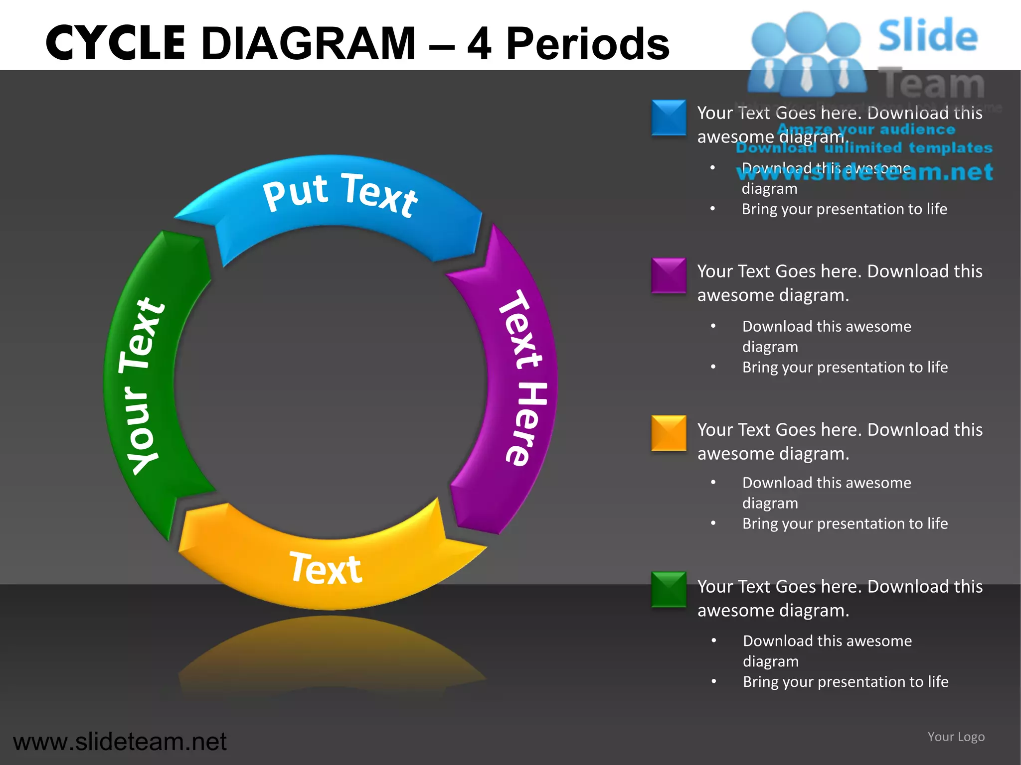 CYCLE DIAGRAM – 4 Periods
                              Your Text Goes here. Download this
                              awesome diagram.
                               •   Download this awesome
                                   diagram
                               •   Bring your presentation to life


                              Your Text Goes here. Download this
                              awesome diagram.
                               •   Download this awesome
                                   diagram
                               •   Bring your presentation to life


                              Your Text Goes here. Download this
                              awesome diagram.
                               •   Download this awesome
                                   diagram
                               •   Bring your presentation to life


                              Your Text Goes here. Download this
                              awesome diagram.
                               •   Download this awesome
                                   diagram
                               •   Bring your presentation to life


www.slideteam.net                                             Your Logo
 