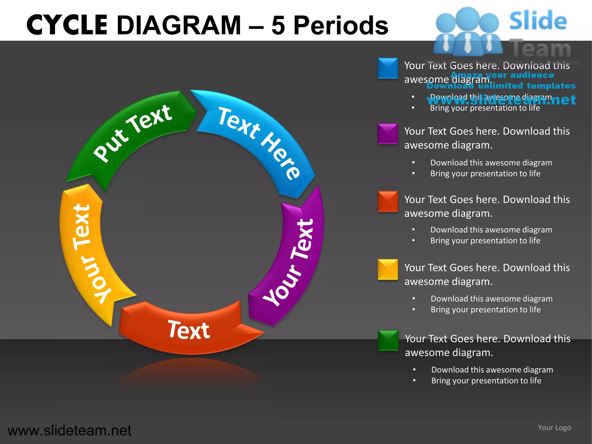 CYCLE DIAGRAM – 5 Periods
                              Your Text Goes here. Download this
                              awesome diagram.
                               •   Download this awesome diagram
                               •   Bring your presentation to life

                              Your Text Goes here. Download this
                              awesome diagram.
                               •   Download this awesome diagram
                               •   Bring your presentation to life

                              Your Text Goes here. Download this
                              awesome diagram.
                               •   Download this awesome diagram
                               •   Bring your presentation to life


                              Your Text Goes here. Download this
                              awesome diagram.
                               •   Download this awesome diagram
                               •   Bring your presentation to life


                              Your Text Goes here. Download this
                              awesome diagram.
                               •   Download this awesome diagram
                               •   Bring your presentation to life




www.slideteam.net                                             Your Logo
 