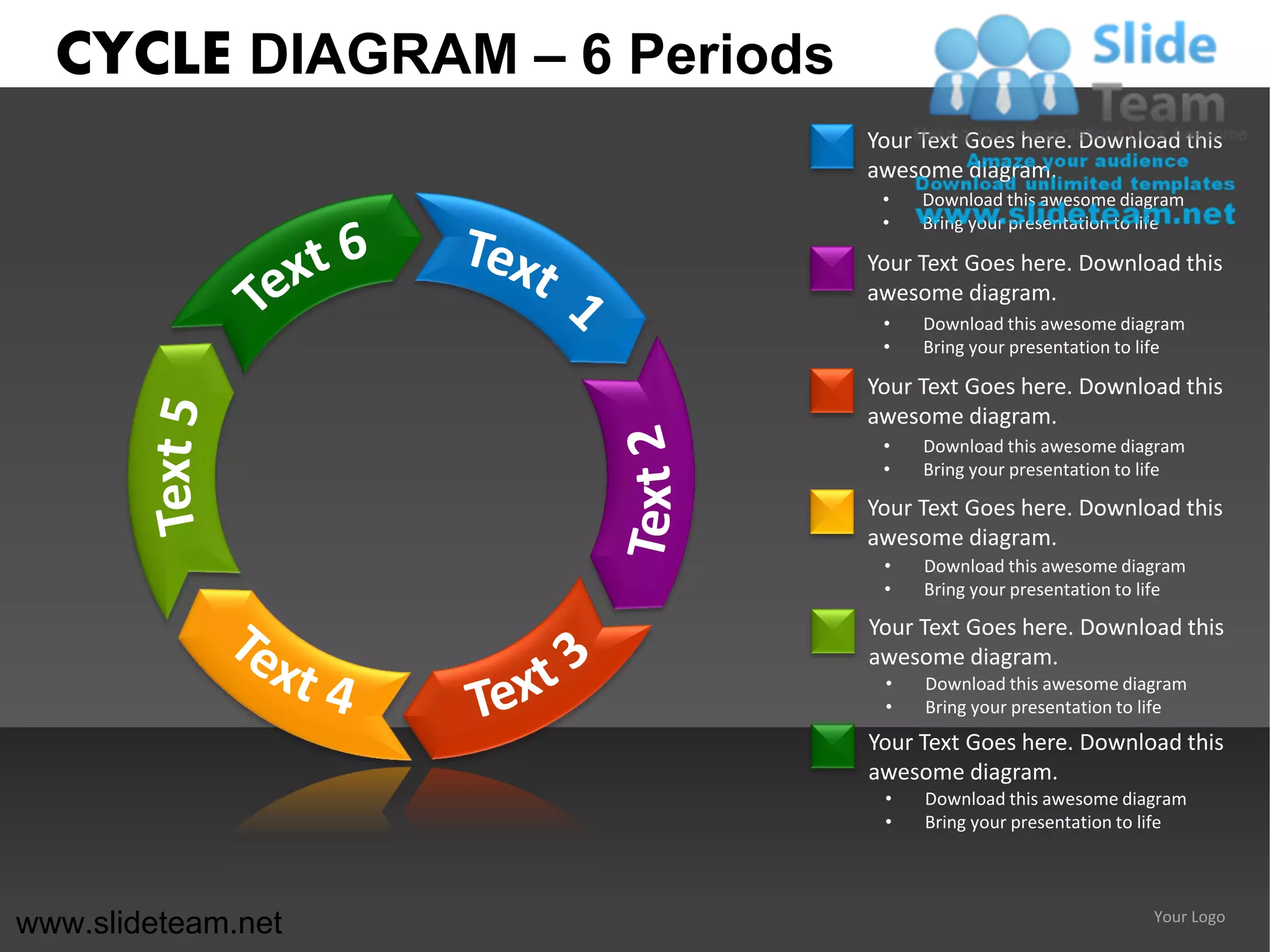 CYCLE DIAGRAM – 6 Periods
                              Your Text Goes here. Download this
                              awesome diagram.
                               •   Download this awesome diagram
                               •   Bring your presentation to life

                              Your Text Goes here. Download this
                              awesome diagram.
                               •   Download this awesome diagram
                               •   Bring your presentation to life

                              Your Text Goes here. Download this
                              awesome diagram.
                               •   Download this awesome diagram
                               •   Bring your presentation to life

                              Your Text Goes here. Download this
                              awesome diagram.
                               •   Download this awesome diagram
                               •   Bring your presentation to life

                              Your Text Goes here. Download this
                              awesome diagram.
                               •   Download this awesome diagram
                               •   Bring your presentation to life
                              Your Text Goes here. Download this
                              awesome diagram.
                               •   Download this awesome diagram
                               •   Bring your presentation to life




www.slideteam.net                                             Your Logo
 