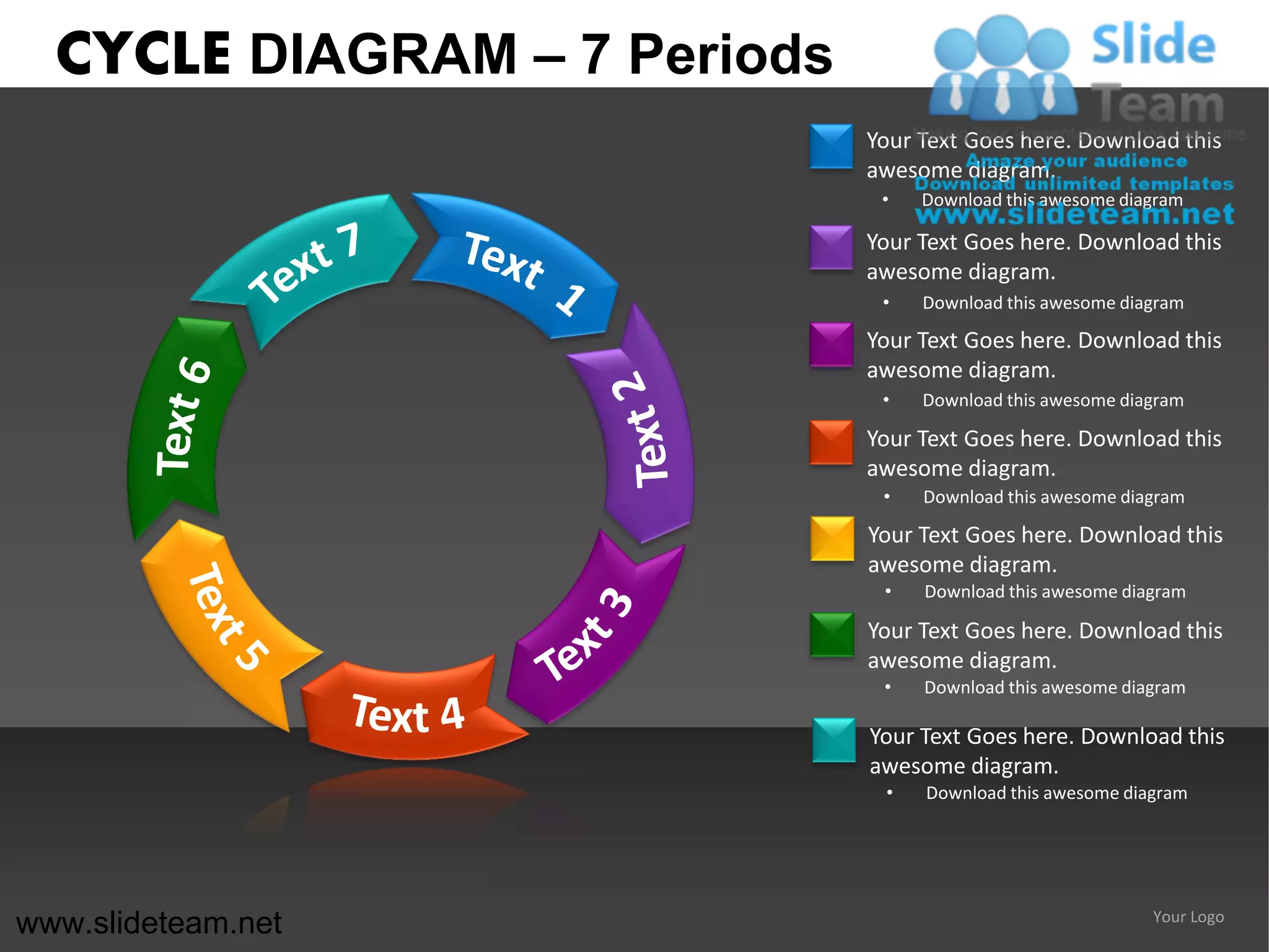 CYCLE DIAGRAM – 7 Periods
                              Your Text Goes here. Download this
                              awesome diagram.
                               •   Download this awesome diagram

                              Your Text Goes here. Download this
                              awesome diagram.
                               •   Download this awesome diagram

                              Your Text Goes here. Download this
                              awesome diagram.
                               •   Download this awesome diagram

                              Your Text Goes here. Download this
                              awesome diagram.
                               •   Download this awesome diagram

                              Your Text Goes here. Download this
                              awesome diagram.
                               •   Download this awesome diagram

                              Your Text Goes here. Download this
                              awesome diagram.
                               •   Download this awesome diagram

                              Your Text Goes here. Download this
                              awesome diagram.
                               •   Download this awesome diagram




www.slideteam.net                                           Your Logo
 
