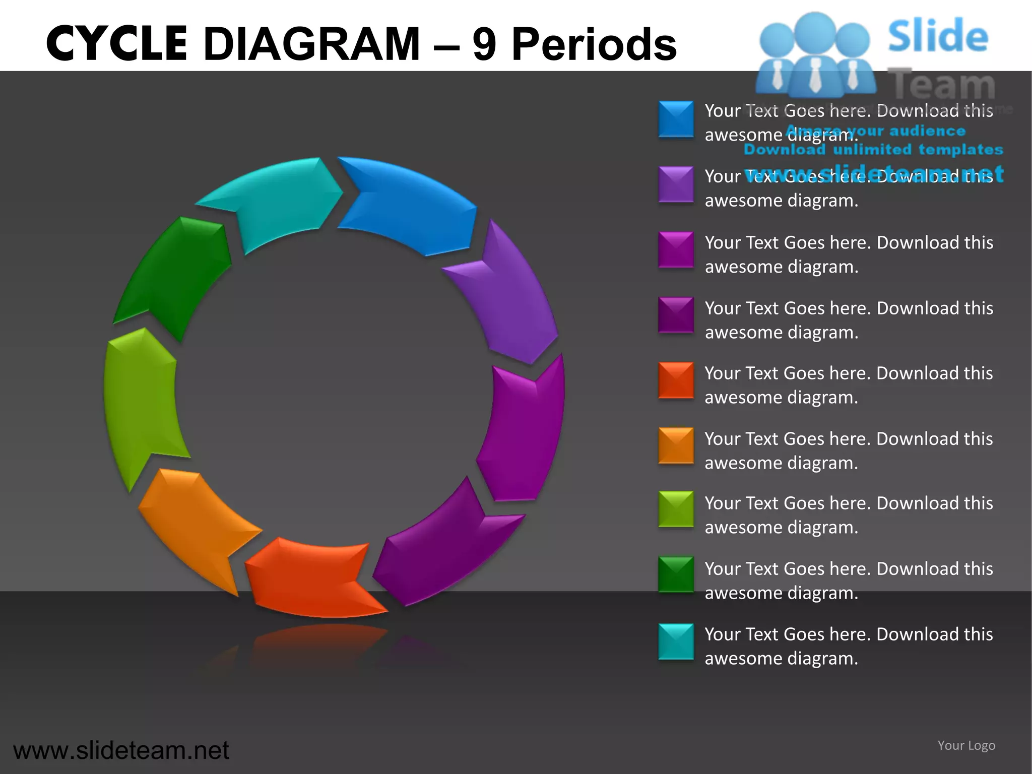 CYCLE DIAGRAM – 9 Periods
                              Your Text Goes here. Download this
                              awesome diagram.

                              Your Text Goes here. Download this
                              awesome diagram.

                              Your Text Goes here. Download this
                              awesome diagram.

                              Your Text Goes here. Download this
                              awesome diagram.

                              Your Text Goes here. Download this
                              awesome diagram.

                              Your Text Goes here. Download this
                              awesome diagram.

                              Your Text Goes here. Download this
                              awesome diagram.

                              Your Text Goes here. Download this
                              awesome diagram.

                              Your Text Goes here. Download this
                              awesome diagram.



www.slideteam.net                                        Your Logo
 
