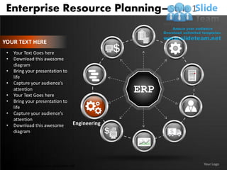 Enterprise Resource Planning– Style 1

YOUR TEXT HERE
 •   Your Text Goes here
 •   Download this awesome
     diagram
 •   Bring your presentation to
     life
 •   Capture your audience’s

 •
     attention
     Your Text Goes here
                                                    ERP
 •   Bring your presentation to
     life
 •   Capture your audience’s
     attention
 •   Download this awesome            Engineering
     diagram




Unlimited downloads at www.slideteam.net                  Your Logo
 