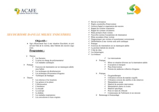 SECOURISME DANS LE MILIEU INDUSTRIEL
Objectifs :
 Agir efficacement face à une situation d'accident, en pré-
servant l'état de la victime, dans l'attente des secours orga-
nisés.
Programme :
 Théorie
 But de la formation
 Règles essentielles d'intervention
 Gestion d'appel et organisation des secours
 Rappel du système respiratoire
 Rappel du système circulatoire
 Bilan primaire d'une victime
 Nouvelles normes Européennes de réanimation
 Bilan secondaire d'une victime
 Diagnostiquer une victime et la positionner correctement
 Défibrillation d’une victime suite arrêt cardiaque.
 Pratique
 Exercices de réanimation sur un mannequin adulte
 La position latérale de sécurité
 L'état de choc
 Les hémorragies
 Les brûlures
 Les fractures
 La prise en charge du polytraumatisé
 Les maladies cardiaques
 Pratique
 Exercices de réanimation sur un mannequin adulte
avec ballon
 Les techniques de désobstruction
 Les techniques d'évacuation d'urgence
 Techniques de bandages
 Théorie
 Les entorses et les luxations
 Les gelures et les plaies
 L'électrocution
 L'insolation
 La noyade
 La syncope
 Le diabète
 Les maladies respiratoires
 Les convulsions et leurs origines
 Les intoxications
 Pratique
 Mises en situation diverses sur la réanimation adulte
 Evacuation et transport
 Plan d'intervention
 Notions de médecine collective d'urgence
 Pratique
 Oxygénothérapie
 Utilisation correcte du matelas coquille
 Utilisation correcte des attelles et des minerves
 Manipulation scoop
 Matériel de première intervention
 Manipulation chaise et civière
 Matériel spécifique
 Prise en main du véhicule
 Connaissance de l'infirmerie et ses moyens
 Ramassage et brancardage
 
