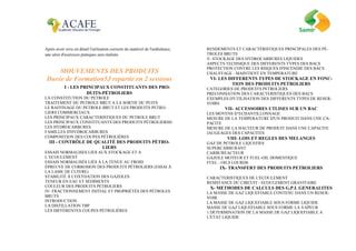Après avoir revu en détail l'utilisation correcte du matériel de l'ambulance,
une série d'exercices pratiques sera réalisée.
MOUVEMENTS DES PRODUITS
Durée de Formation5J repartie en 2 sessions
TMDI - LES PRINCIPAUX CONSTITUANTS DES PRO-
DUITS-PÉTROLIERS
LA CONSTITUTION DU PETROLE
TRAITEMENT DU PETROLE BRUT A LA SORTIE DU PUITS
LE RAFFINAGE DU PETROLE BRUT ET LES PRODUITS PETRO-
LIERS COMMERCIAUX
LES PRINCIPAUX CARACTERISTIQUES DU PETROLE BRUT
LES PRINCIPAUX CONSTITUANTS DES PRODUITS PÉTROLIERSII-
LES HYDROCARBURES
FAMILLES D'HYDROCARBURES
COMPOSITION DES COUPES PÉTROLIÈRES
III - CONTRÔLE DE QUALITÉ DES PRODUITS PÉTRO-
LIERS
ESSAIS NORMALISES LIES AUX STOCKAGE ET A
L’ECOULEMENT
ESSAIS NORMALISÉS LIÉS À LA TENUE AU FROID
ÉPREUVE DE CORROSION DES PRODUITS PÉTROLIERS (ESSAI À
LA LAME DE CUIVRE)
STABILITÉ À L'OXYDATION DES GAZOLES
TENEUR EN EAU ET SÉDIMENTS
COULEUR DES PRODUITS PETROLIERS
IV- FRACTIONNEMENT INITIAL ET PROPRIÉTÉS DES PÉTROLES
BRUTS
INTRODUCTION
LA DISTILLATION TBP
LES DIFFÉRENTES COUPES PÉTROLIÈRES
RENDEMENTS ET CARACTÉRISTIQUES PRINCIPALES DES PÉ-
TROLES BRUTS
V- STOCKAGE DES HYDROCARBURES LIQUIDES
ASPECTS TECHNIQUE DES DIFFERENTS TYPES DES BACS
PROTECTION CONTRE LES RISQUES D'INCENDIE DES BACS
CHAUFFAGE - MAINTIENT EN TEMPERATURE
VI- LES DIFFERENTS TYPES DE STOCKAGE EN FONC-
TION DES PRODUITS PETROLIERS
CATEGORIES DE PRODUITS PETROLIERS
PRECONISATION DES CARACTERISTIQUES DES BACS
EXEMPLES D'UTILISATION DES DIFFERENTS TYPES DE RESER-
VOIRS
VII- ACCESSOIRES UTLISES SUR UN BAC
LES MOYENS D’ECHANTILLONNAGE
MESURE DE LA TEMPERATURE D'UN PRODUIT DANS UNE CA-
PACITE
MESURE DE LA HAUTEUR DE PRODUIT DANS UNE CAPACITE
JAUGEAGES DES CAPACITES
VIII- LOIS ET REGLES DES MELANGES
GAZ DE PETROLE LIQUEFIES
SUPERCARBURANT
CARBUREACTEUR
GAZOLE MOTEUR ET FUEL-OIL DOMESTIQUE
FUEL - OILS LOURDS
IX- TRANSFERT DES PRODUITS PETROLIERS
CARACTERISTIQUES DE L'ECOULEMENT
RESISTANCE DU CIRCUIT - ECOULEMENT GRAVITAIRE
X- METHODES DE CALCULS DES G.P.L GENERALITES
LA MASSE DE GAZ LIQUEFIABLE CONTENU DANS UN RESER-
VOIR
LA MASSE DE GAZ LIQUEFIABLE SOUS FORME LIQUIDE
MASSE DE GAZ LIQUEFIABLE SOUS FORME LA VAPEUR
1.DETERMINATION DE LA MASSE DE GAZ LIQUEFIABLE A
L'ETAT LIQUIDE
 