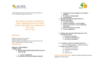 2.DETERMINATION DE LA MASSE DE GAZ LIQUEFIABLE A
L'ETAT VAPEUR EXAMPLE DE CALCUL
SECURITE INCENDIE, INTERVEN-
TION IMMEDIATE SUR LES PRO
DUITS LIQUIDES INFLAMMABLES
&LE GAZ
20 & 21 Mai
OBJECTIFS
Maîtriser les techniques d’intervention,
Evaluer la gravité d’un évènement,
Identifier et utiliser avec efficacité les moyens d’intervention de lutte
contre l’incendie, adaptés à la nature du risque.
PROGRAMME
RISQUES INDUSTRIELS
COMBUSTION
 MOYENS DE 1ER INTERVENTION LES EX-
TINCTEURS
 Exercice d’application
 CLASSIFICATION DES HYDROCARBURES
 Combustion des gaz des liquides et des solides li-
quéfiables
 Le Domaine d’inflammabilité
 Caractéristiques
 MOYENS DE 2EME INTERVENTION LA
MOUSSE PHYSIQUE
 La mousse physique
 Schéma de production avec pré mélange
 Taux de concentration et Taux d’application
d’extinction
 Mode d’extinction par la mousse
 Exercice d’application
 RAPPEL DES GRANDS PRINCIPES DE LUTTE
CONTRE LES FEUX
 Lutte contre l’incendie
 Feu dans un transformateur
 Feu dans les installations
 CLASSIFICATION ET DANGERS DES FEUX
 Feux d’hydrocarbures – dangers particuliers
 RISQUES INCENDIE ET GAZ
 Combustion et explosion
 Rayonnement thermique
 U.V.C.E.
 Le B.L.E.V.E
APPLICATION PRATIQUE: Mise en situation réelle de travail du
stagiaire et exercices réel
 